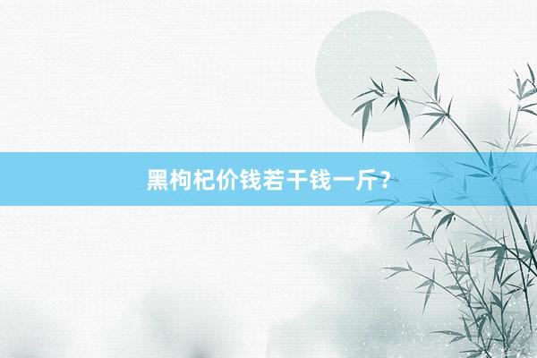 黑枸杞价钱若干钱一斤？