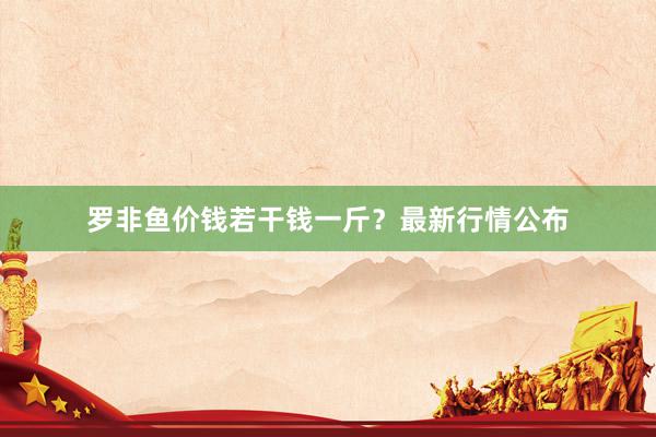 罗非鱼价钱若干钱一斤？最新行情公布